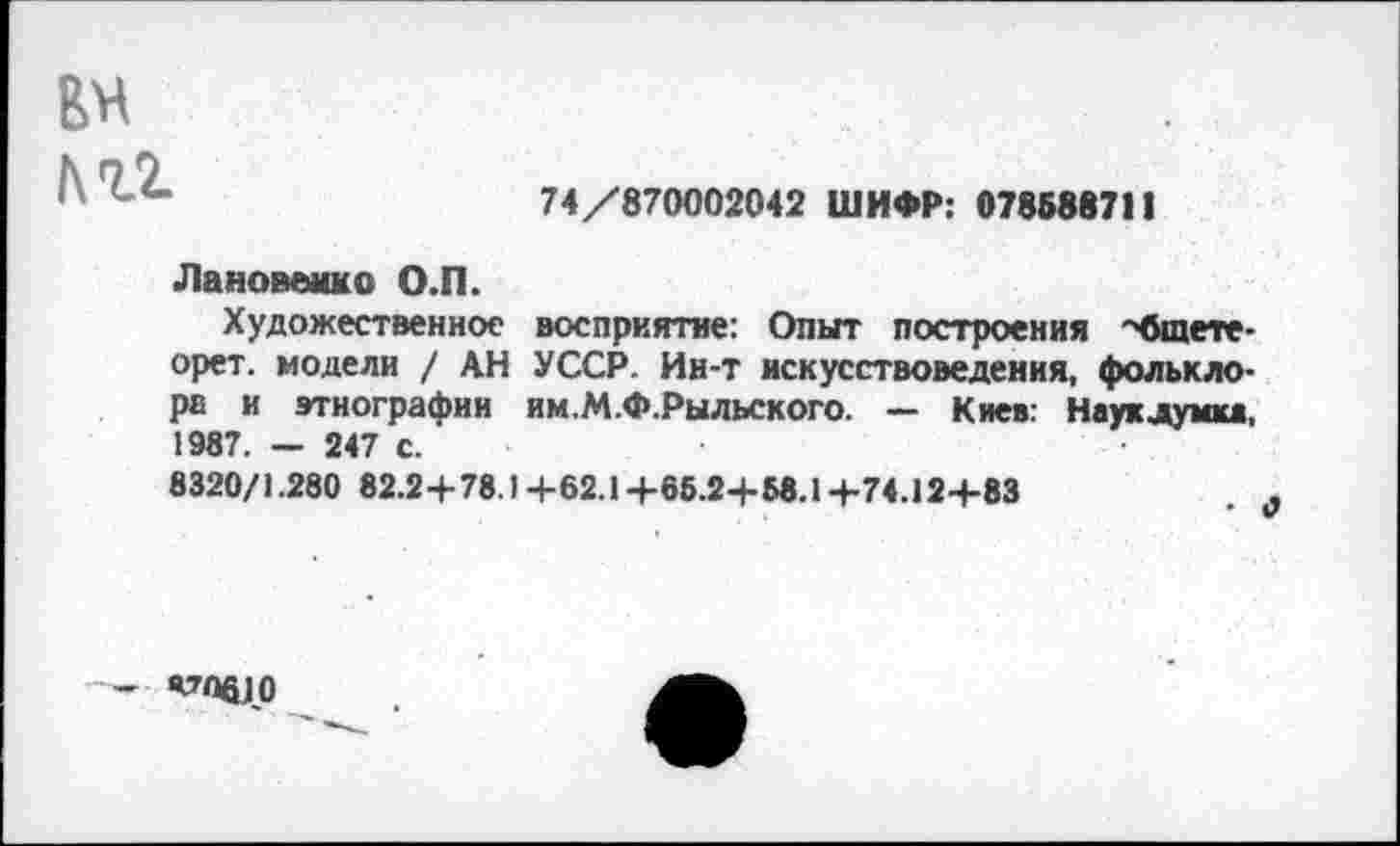 ﻿6Н |\гг
74/870002042 ШИФР: 078Б88711
Лановенко О.П.
Художественное восприятие: Опыт построения •'бшете-орет. модели / АН УССР. Ин-т искусствоведения, фольклора и этнографии им.М.Ф.Рыльского. — Киев: Науклумка, 1987. - 247 с.
8320/1.280 82.2+78.I+62.1+65.2+Б8.1+74.12+83
- Я7Пб]0